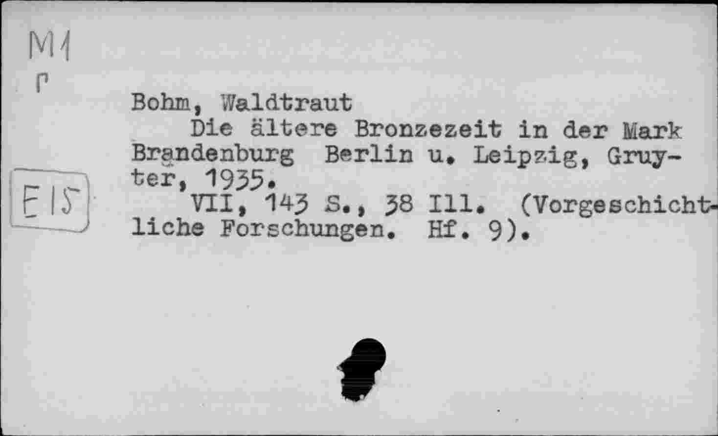 ﻿мі
P
ТІГ
- - >
Bohm, Waldtraut
Die ältere Bronzezeit in der Mark Brandenburg Berlin u. Leipzig, Gruyter, 1955.
VII, 145 S., $8 Ill. (Vorgeschic] liehe Forschungen. Hf. 9)«